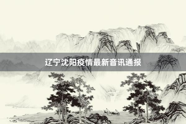 辽宁沈阳疫情最新音讯通报