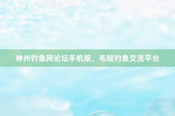 神州钓鱼网论坛手机版，毛糙钓鱼交流平台